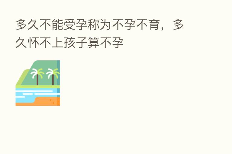 多久不能受孕称为不孕不育,多久怀不上孩子算不孕