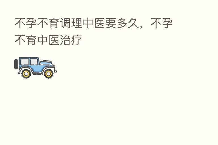 不孕不育调理中医要多久,不孕不育中医治疗