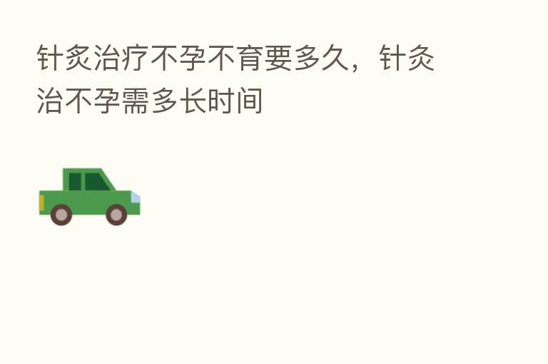 针炙治疗不孕不育要多久,针灸治不孕需多长时间