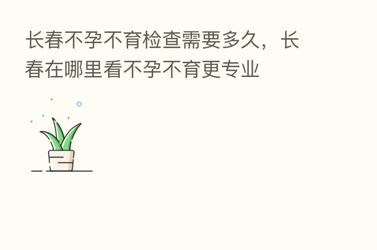 长春不孕不育检查需要多久,长春在哪里看不孕不育更专业
