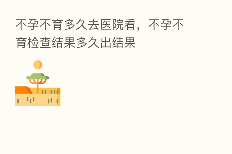 不孕不育多久去医院看,不孕不育检查结果多久出结果