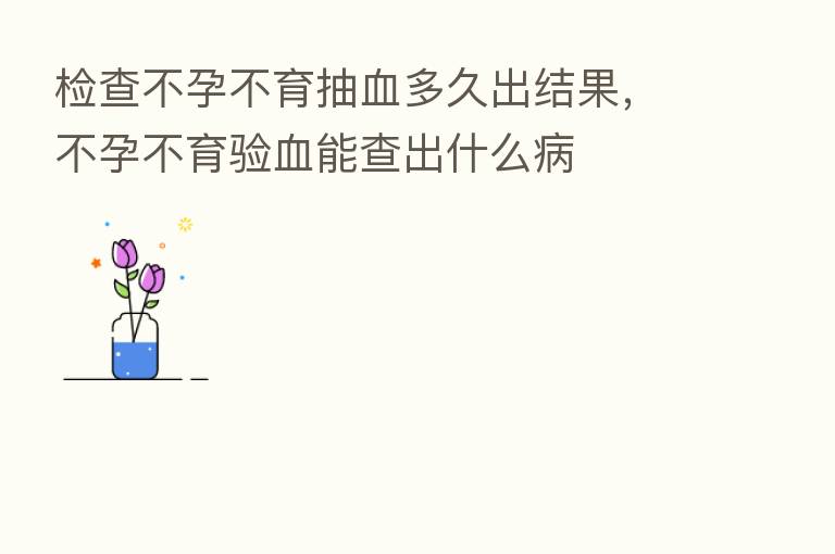 检查不孕不育抽血多久出结果,不孕不育验血能查出什么病