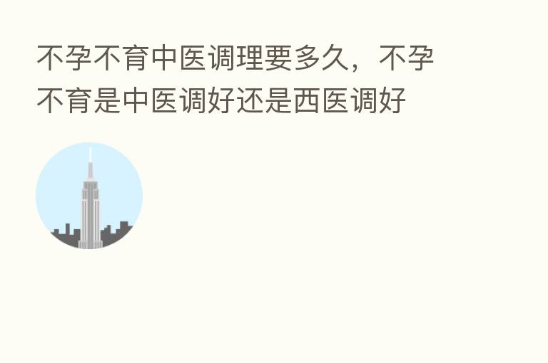 不孕不育中医调理要多久,不孕不育是中医调好还是西医调好