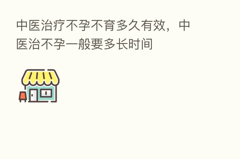 中医治疗不孕不育多久有效,中医治不孕一般要多长时间