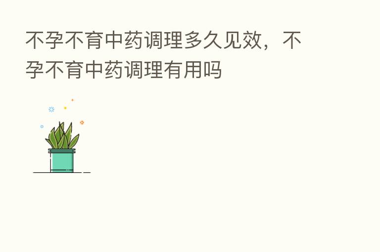 不孕不育中药调理多久见效,不孕不育中药调理有用吗