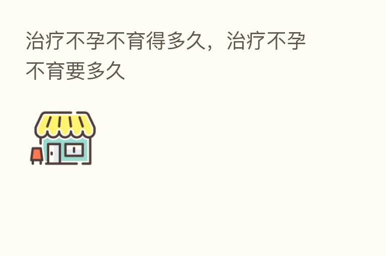 治疗不孕不育得多久,治疗不孕不育要多久