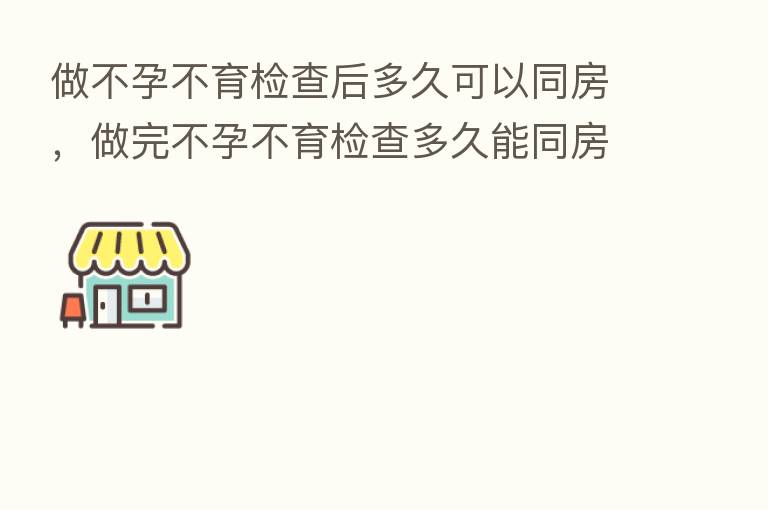 做不孕不育检查后多久可以同房,做完不孕不育检查多久能同房