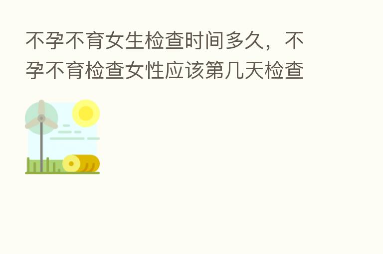 不孕不育女生检查时间多久，不孕不育检查女性应该   几天检查