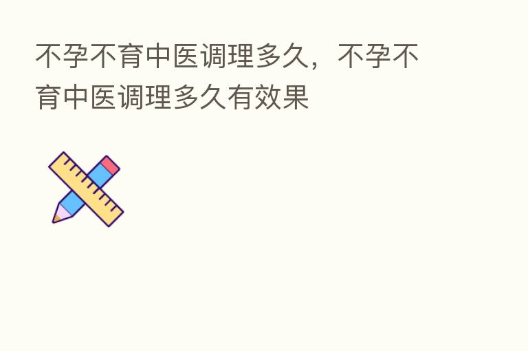 不孕不育中医调理多久,不孕不育中医调理多久有效果