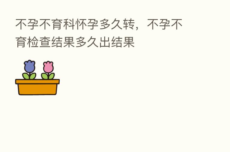 不孕不育科怀孕多久转,不孕不育检查结果多久出结果