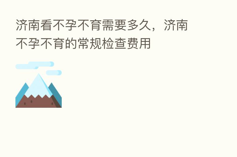 济南看不孕不育需要多久,济南不孕不育的常规检查费用