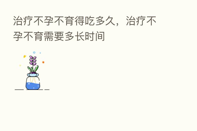 治疗不孕不育得吃多久，治疗不孕不育需要多长时间