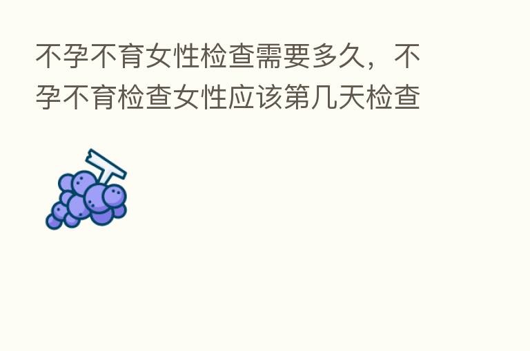 不孕不育女性检查需要多久,不孕不育检查女性应该 几天检查