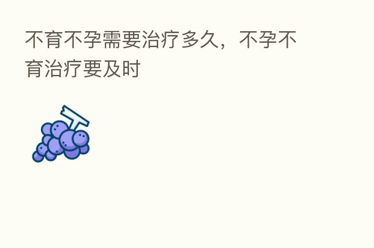 不育不孕需要治疗多久,不孕不育治疗要及时