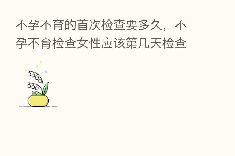 不孕不育的首次检查要多久,不孕不育检查女性应该 几天检查