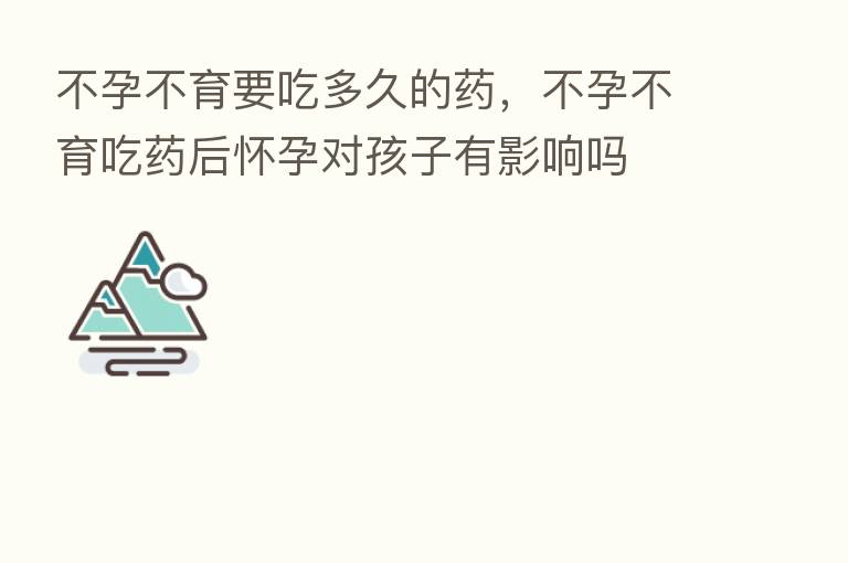不孕不育要吃多久的药,不孕不育吃药后怀孕对孩子有影响吗