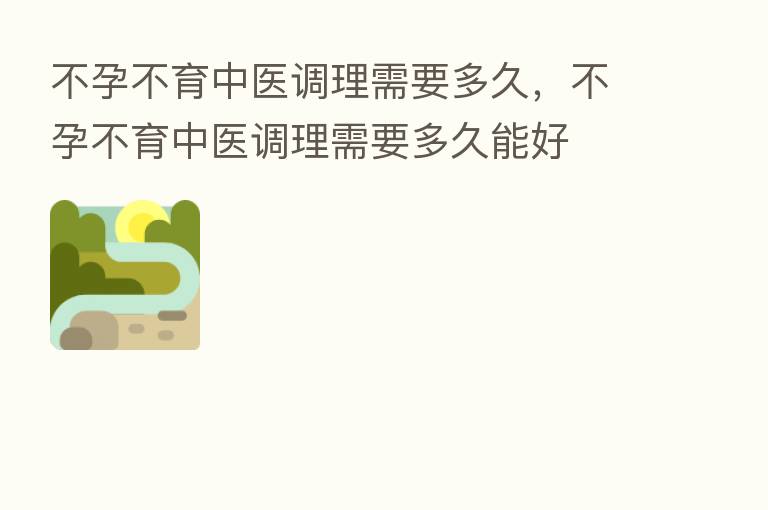 不孕不育中医调理需要多久,不孕不育中医调理需要多久能好