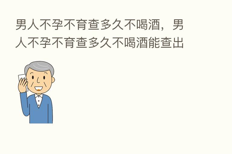 男人不孕不育查多久不喝酒,男人不孕不育查多久不喝酒能查出来