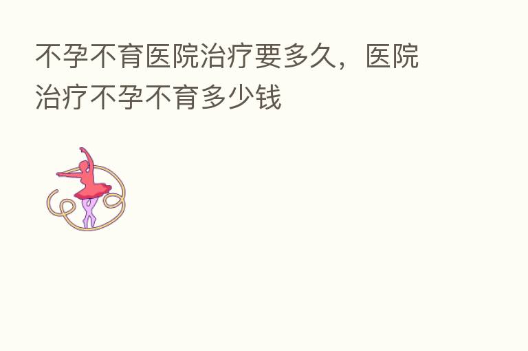 不孕不育医院治疗要多久,医院治疗不孕不育多少前