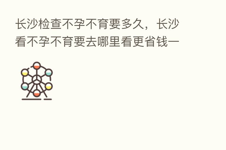 长沙检查不孕不育要多久,长沙看不孕不育要去哪里看更省前一点
