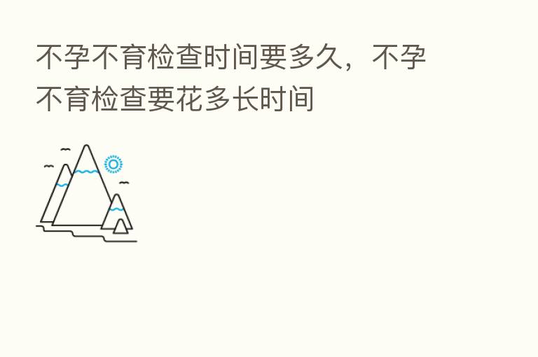 不孕不育检查时间要多久,不孕不育检查要花多长时间