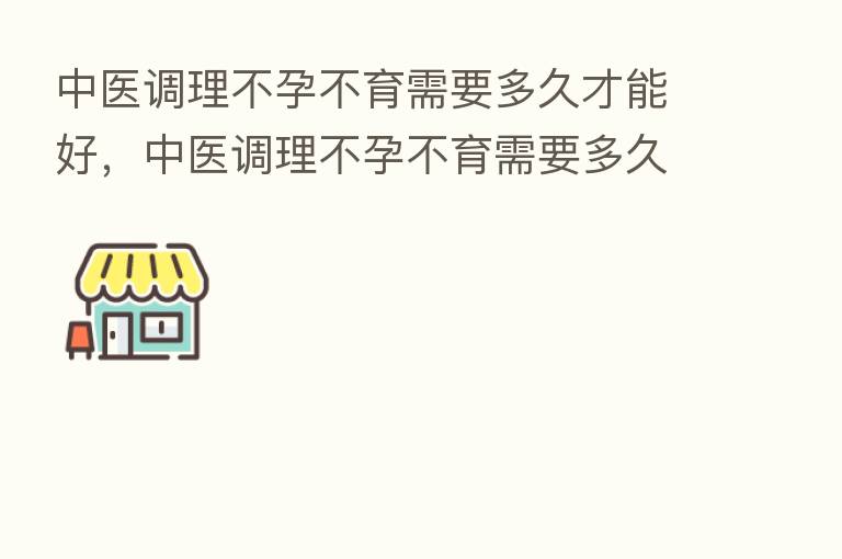 中医调理不孕不育需要多久才能好,中医调理不孕不育需要多久才能好起来