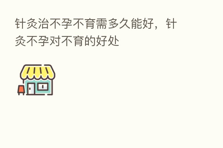 针灸治不孕不育需多久能好,针灸不孕对不育的好处