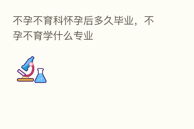 不孕不育科怀孕后多久毕业,不孕不育学什么专业