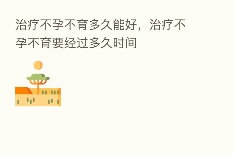 治疗不孕不育多久能好,治疗不孕不育要经过多久时间