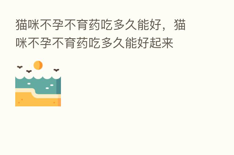 猫咪不孕不育药吃多久能好,猫咪不孕不育药吃多久能好起来