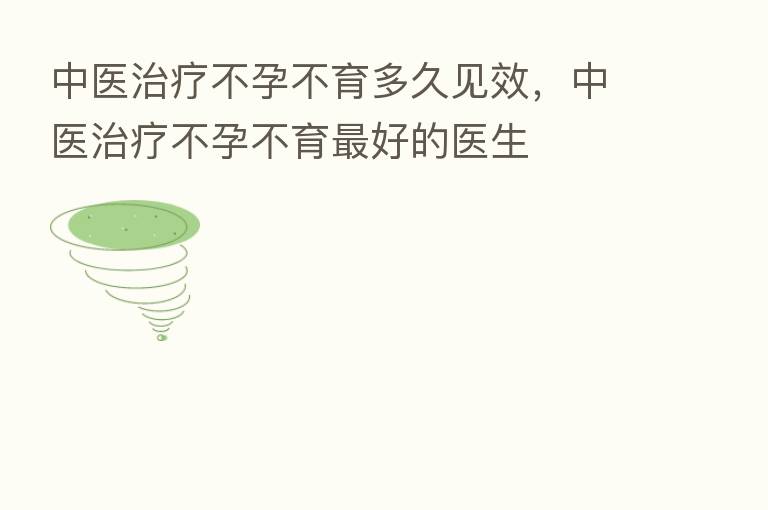 中医治疗不孕不育多久见效,中医治疗不孕不育 好的医生