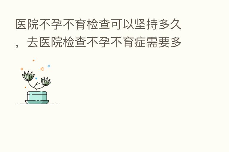 医院不孕不育检查可以坚持多久,去医院检查不孕不育症需要多少前
