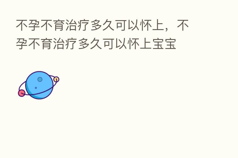 不孕不育治疗多久可以怀上，不孕不育治疗多久可以怀上宝宝