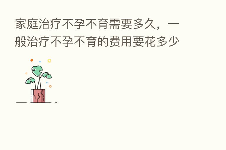 家庭治疗不孕不育需要多久,一般治疗不孕不育的费用要花多少前