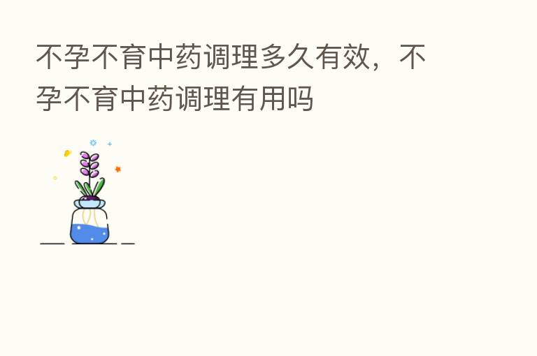 不孕不育中药调理多久有效,不孕不育中药调理有用吗