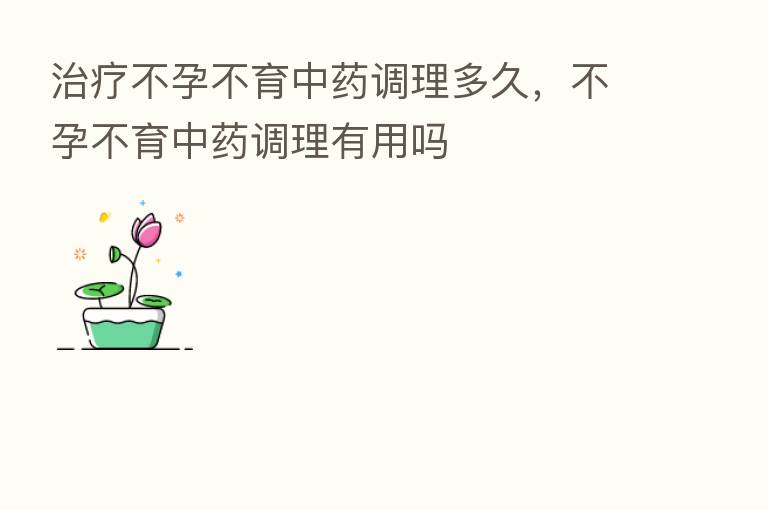 治疗不孕不育中药调理多久,不孕不育中药调理有用吗