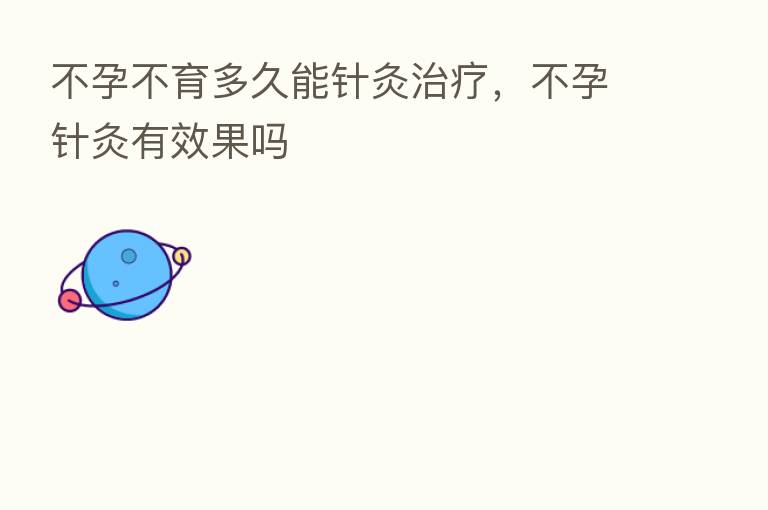 不孕不育多久能针灸治疗,不孕针灸有效果吗