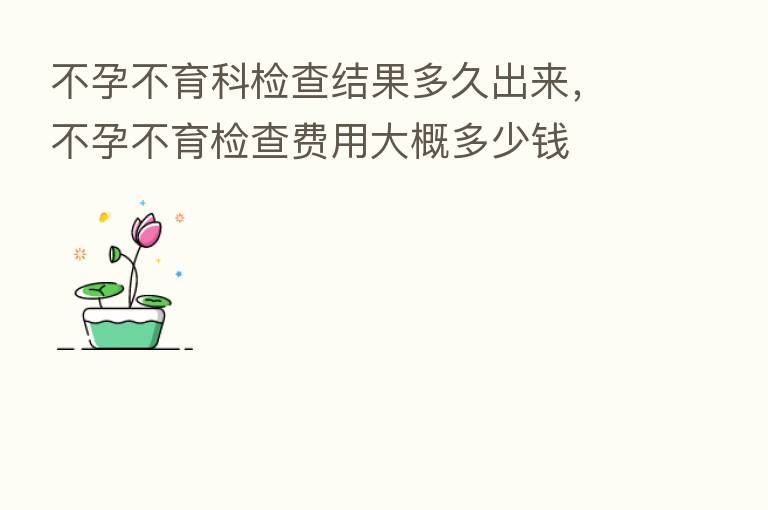 不孕不育科检查结果多久出来,不孕不育检查费用大概多少前