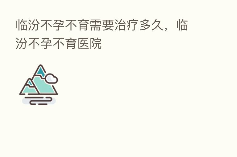 临汾不孕不育需要治疗多久，临汾不孕不育医院
