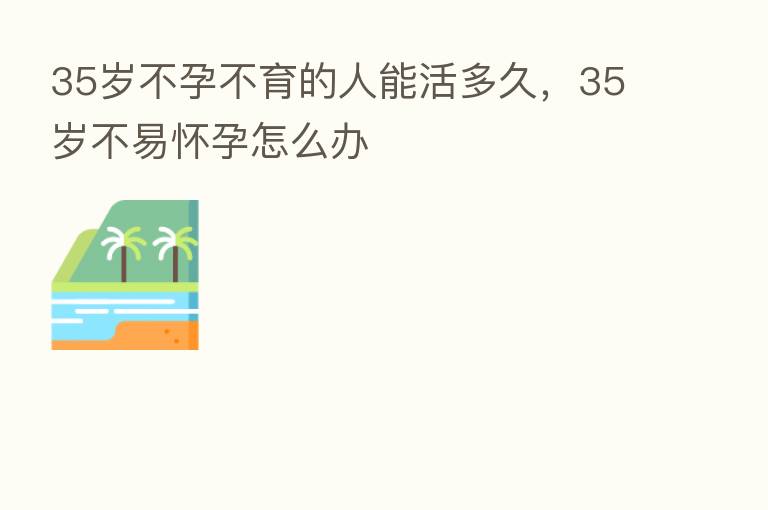 35岁不孕不育的人能活多久,35岁不易怀孕怎么办
