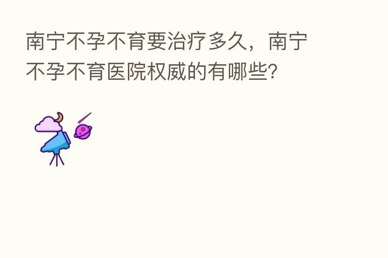 南宁不孕不育要治疗多久,南宁不孕不育医院权威的有哪些?