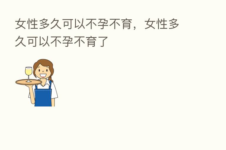 女性多久可以不孕不育，女性多久可以不孕不育了