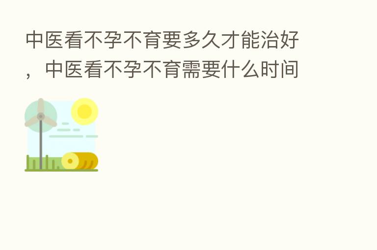 中医看不孕不育要多久才能治好,中医看不孕不育需要什么时间