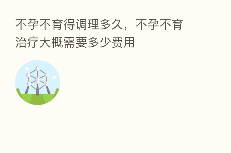 不孕不育得调理多久,不孕不育治疗大概需要多少费用