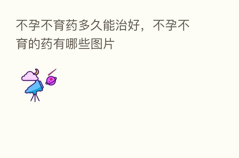 不孕不育药多久能治好,不孕不育的药有哪些图片