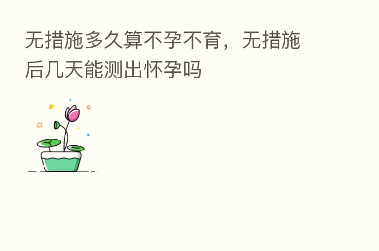 无措施多久算不孕不育,无措施后几天能测出怀孕吗