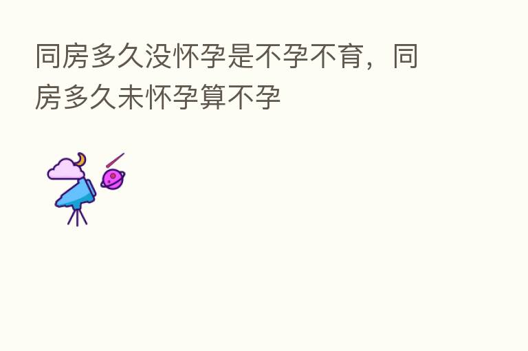 同房多久没怀孕是不孕不育,同房多久未怀孕算不孕