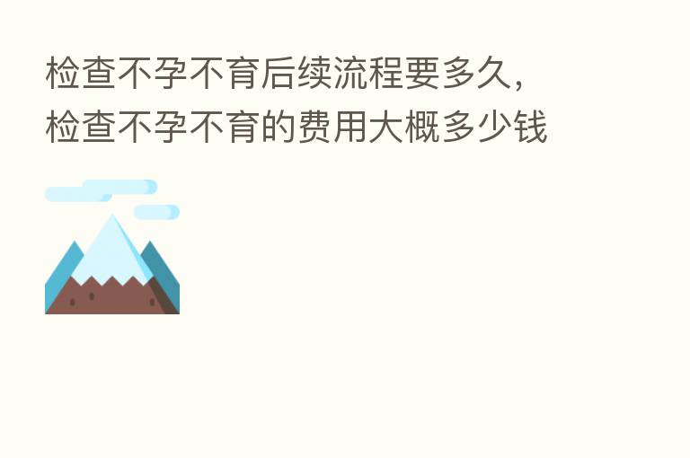 检查不孕不育后续流程要多久,检查不孕不育的费用大概多少前