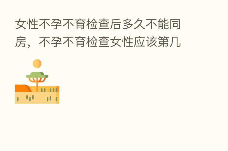 女性不孕不育检查后多久不能同房,不孕不育检查女性应该 几天检查