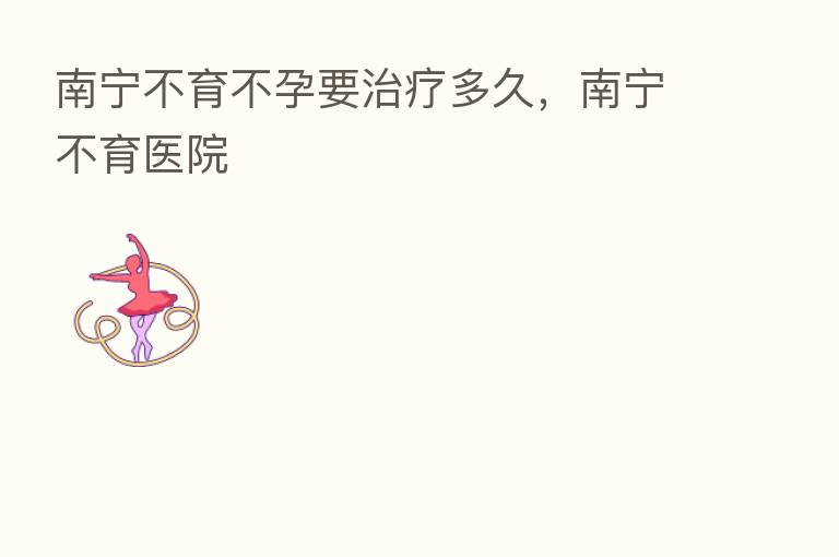 南宁不育不孕要治疗多久,南宁不育医院